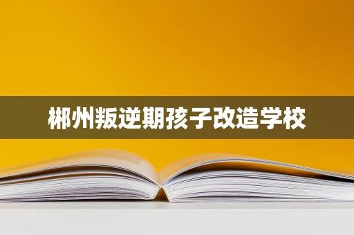 郴州叛逆期孩子改造学校