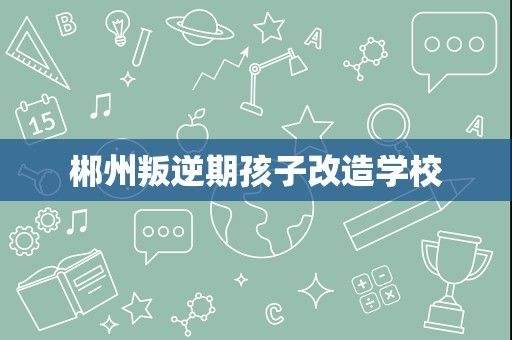 郴州叛逆期孩子改造学校