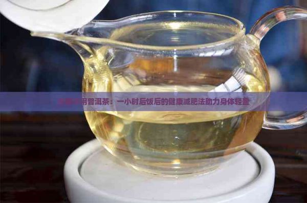 空腹飲用普洱茶：一小時(shí)后飯后的健康減肥法助力身體輕盈