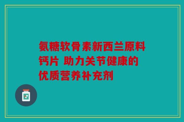 氨糖软骨素新西兰原料钙片 助力关节健康的优质营养补充剂