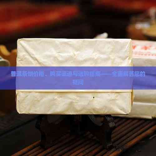 普洱茶饼价格、购买渠道与选购指南——全面解答您的疑问