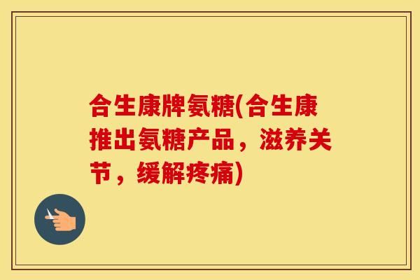 合生康牌氨糖(合生康推出氨糖产品，滋养关节，缓解)
