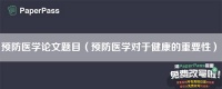 预防医学论文题目（预防医学对于健康的重要性）