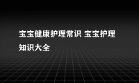 宝宝健康护理常识 宝宝护理知识大全