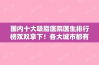 国内十大吸脂医院医生排行榜双双拿下！各大城市都有权威代表！（国内吸脂比较好的医院）