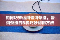 怎样巧妙运用普洱茶渣，普洱茶渣的N种巧妙利用方法，让你的生活更环保！