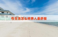 性生活怎么样男人最舒服？ 探索男性性舒适的多元因素