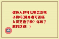 健身人群可以喝灵芝孢子粉吗(健身者可否摄入灵芝孢子粉？你该了解的这些！)