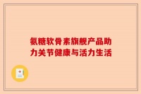 氨糖软骨素旗舰产品助力关节健康与活力生活