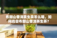 布朗山普洱茶生茶怎么喝，如何品尝布朗山普洱茶生茶？