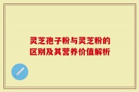 灵芝孢子粉与灵芝粉的区别及其营养价值解析