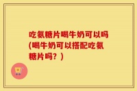 吃氨糖片喝牛奶可以吗(喝牛奶可以搭配吃氨糖片吗？)