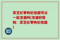 灵芝红枣枸杞桂圆可以一起泡酒吗(泡酒好搭档：灵芝红枣枸杞桂圆)