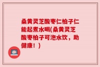 桑黄灵芝酸枣仁柏子仁能起煮水喝(桑黄灵芝酸枣柏子可泡水饮，助健康！)