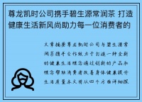 尊龙凯时公司携手碧生源常润茶 打造健康生活新风尚助力每一位消费者的身体与心灵