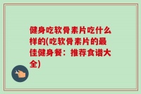 健身吃软骨素片吃什么样的(吃软骨素片的最佳健身餐：推荐食谱大全)