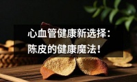 心血管健康新選擇：陳皮的健康魔法！