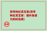 茯苓枸杞靈芝茶(茯苓枸杞靈芝茶：提升免疫力的好選擇)