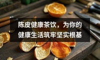 陳皮健康茶飲，為你的健康生活筑牢堅實根基