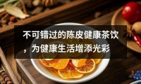 不可錯過的陳皮健康茶飲，為健康生活增添光彩
