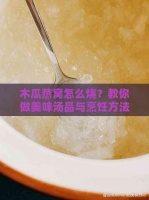 木瓜燕窝怎么烧？教你做美味汤品与烹饪方法