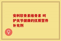安利软骨素维骨素 呵护关节健康的优质营养补充剂